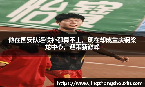 他在国安队连候补都算不上，现在却成重庆铜梁龙中心，迎来新巅峰